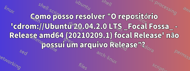 Como posso resolver "O repositório 'cdrom://Ubuntu 20.04.2.0 LTS _Focal Fossa_ - Release amd64 (20210209.1) focal Release' não possui um arquivo Release"? 