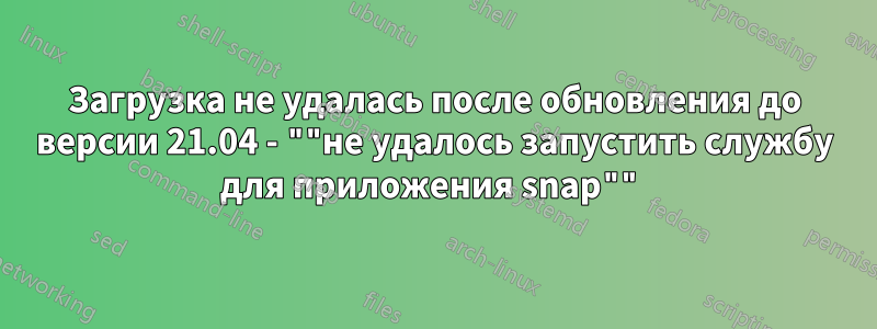 Загрузка не удалась после обновления до версии 21.04 - ""не удалось запустить службу для приложения snap""