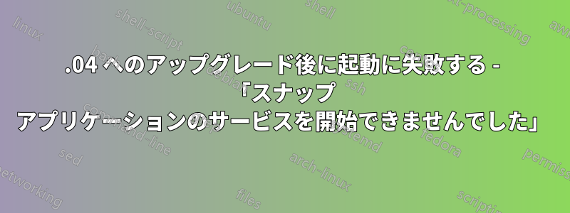 21.04 へのアップグレード後に起動に失敗する - 「スナップ アプリケーションのサービスを開始できませんでした」