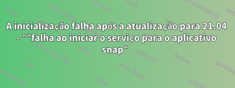 A inicialização falha após a atualização para 21.04 - ""falha ao iniciar o serviço para o aplicativo snap"