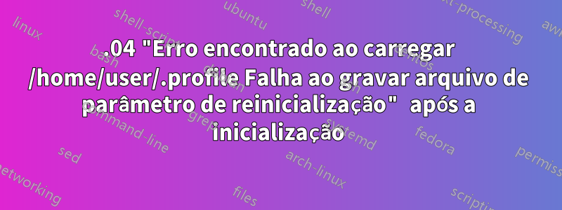 20.04 "Erro encontrado ao carregar /home/user/.profile Falha ao gravar arquivo de parâmetro de reinicialização" após a inicialização