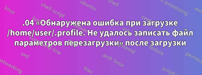 20.04 «Обнаружена ошибка при загрузке /home/user/.profile. Не удалось записать файл параметров перезагрузки» после загрузки