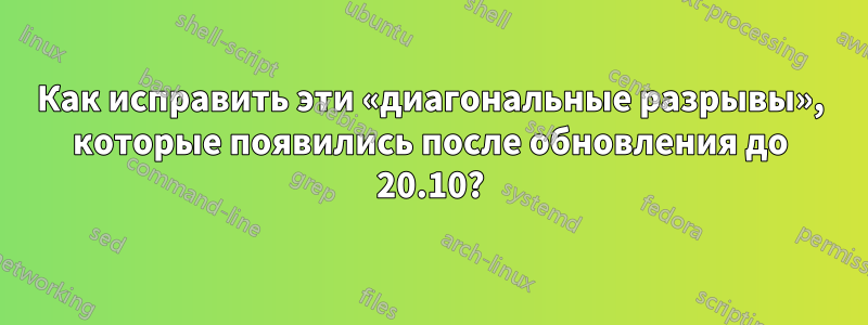 Как исправить эти «диагональные разрывы», которые появились после обновления до 20.10?