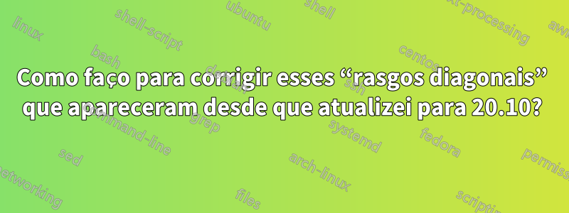 Como faço para corrigir esses “rasgos diagonais” que apareceram desde que atualizei para 20.10?