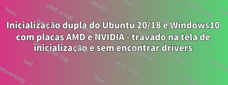 Inicialização dupla do Ubuntu 20/18 e Windows10 com placas AMD e NVIDIA - travado na tela de inicialização e sem encontrar drivers