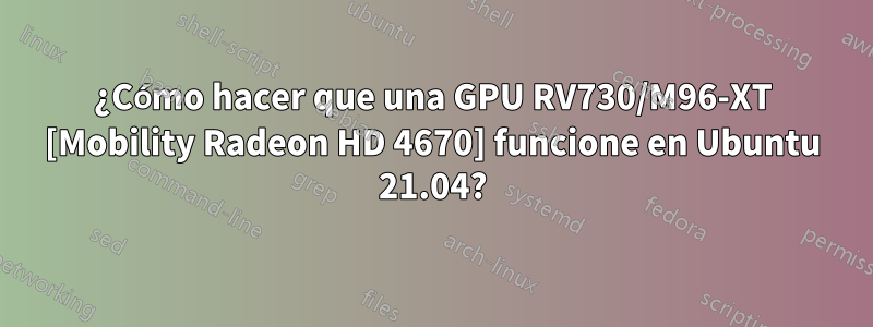 ¿Cómo hacer que una GPU RV730/M96-XT [Mobility Radeon HD 4670] funcione en Ubuntu 21.04?