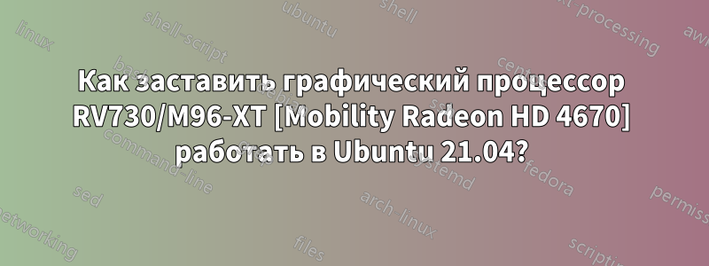 Как заставить графический процессор RV730/M96-XT [Mobility Radeon HD 4670] работать в Ubuntu 21.04?