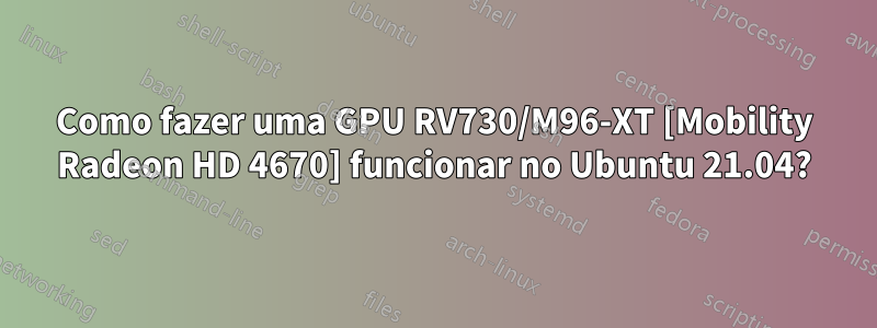 Como fazer uma GPU RV730/M96-XT [Mobility Radeon HD 4670] funcionar no Ubuntu 21.04?