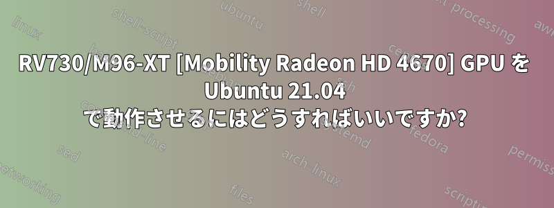 RV730/M96-XT [Mobility Radeon HD 4670] GPU を Ubuntu 21.04 で動作させるにはどうすればいいですか?