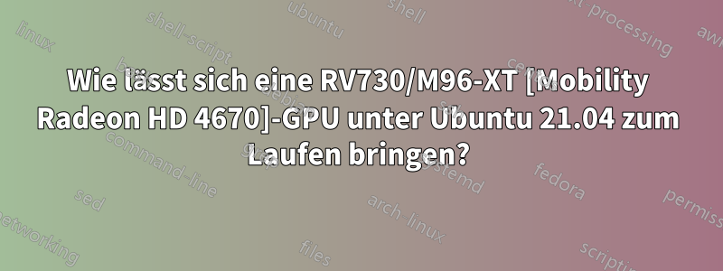 Wie lässt sich eine RV730/M96-XT [Mobility Radeon HD 4670]-GPU unter Ubuntu 21.04 zum Laufen bringen?