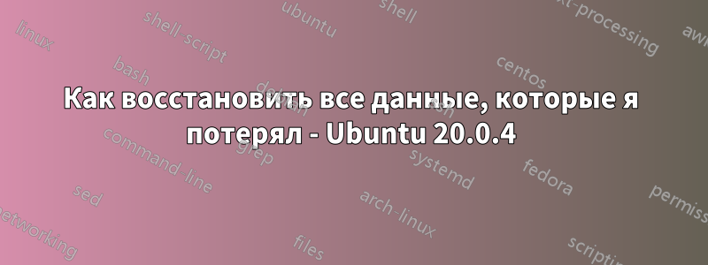 Как восстановить все данные, которые я потерял - Ubuntu 20.0.4