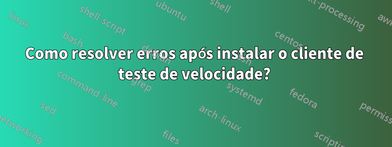 Como resolver erros após instalar o cliente de teste de velocidade?