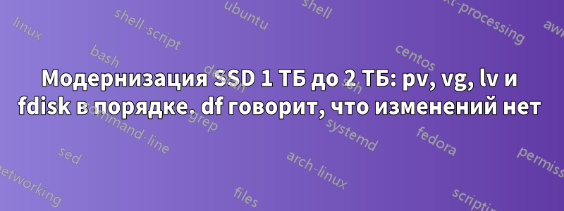 Модернизация SSD 1 ТБ до 2 ТБ: pv, vg, lv и fdisk в порядке. df говорит, что изменений нет