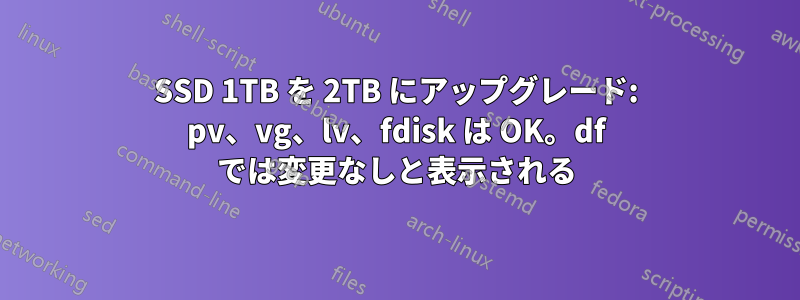 SSD 1TB を 2TB にアップグレード: pv、vg、lv、fdisk は OK。df では変更なしと表示される