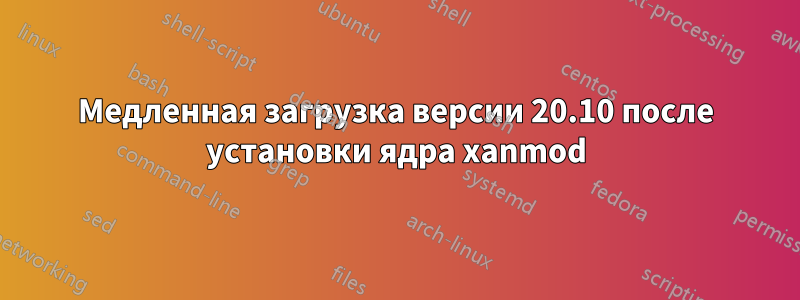 Медленная загрузка версии 20.10 после установки ядра xanmod