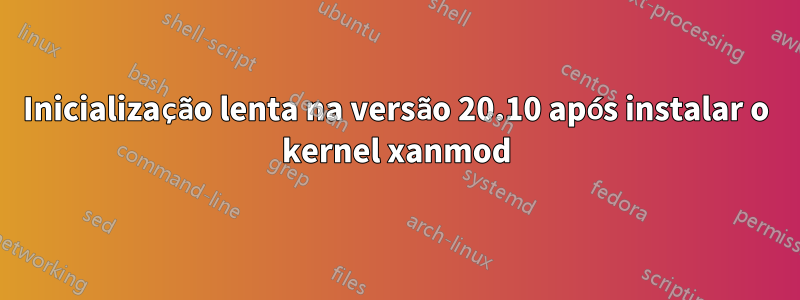 Inicialização lenta na versão 20.10 após instalar o kernel xanmod