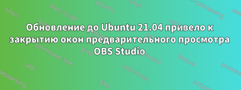 Обновление до Ubuntu 21.04 привело к закрытию окон предварительного просмотра OBS Studio