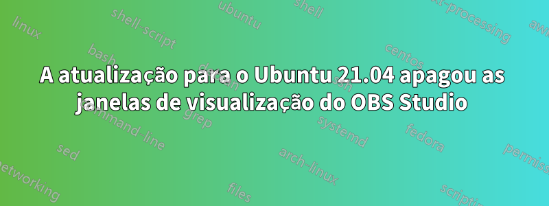 A atualização para o Ubuntu 21.04 apagou as janelas de visualização do OBS Studio