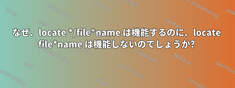 なぜ、locate */file*name は機能するのに、locate file*name は機能しないのでしょうか?