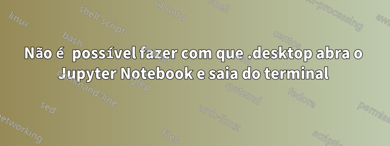 Não é possível fazer com que .desktop abra o Jupyter Notebook e saia do terminal