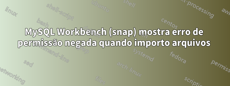 MySQL Workbench (snap) mostra erro de permissão negada quando importo arquivos