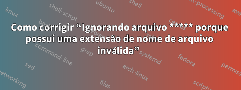 Como corrigir “Ignorando arquivo ***** porque possui uma extensão de nome de arquivo inválida” 