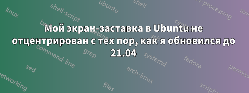 Мой экран-заставка в Ubuntu не отцентрирован с тех пор, как я обновился до 21.04