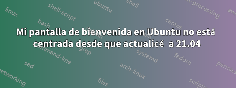 Mi pantalla de bienvenida en Ubuntu no está centrada desde que actualicé a 21.04