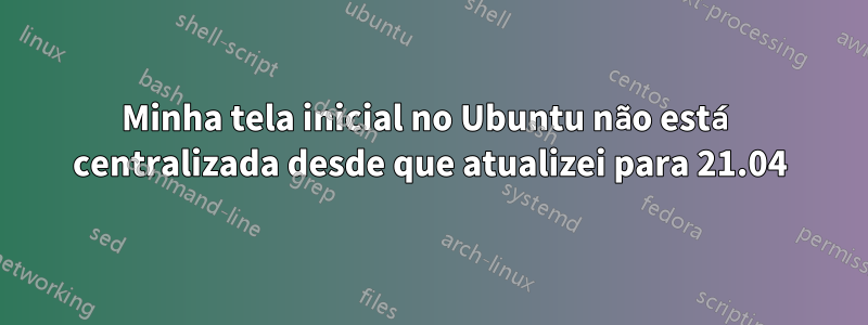 Minha tela inicial no Ubuntu não está centralizada desde que atualizei para 21.04