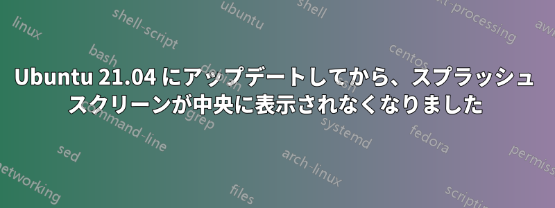 Ubuntu 21.04 にアップデートしてから、スプラッシュ スクリーンが中央に表示されなくなりました