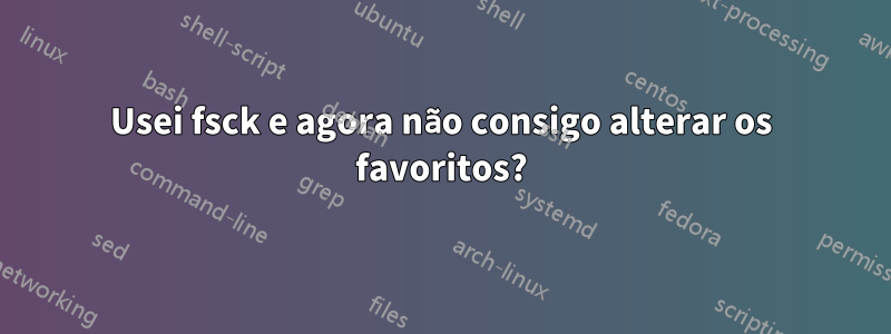 Usei fsck e agora não consigo alterar os favoritos?