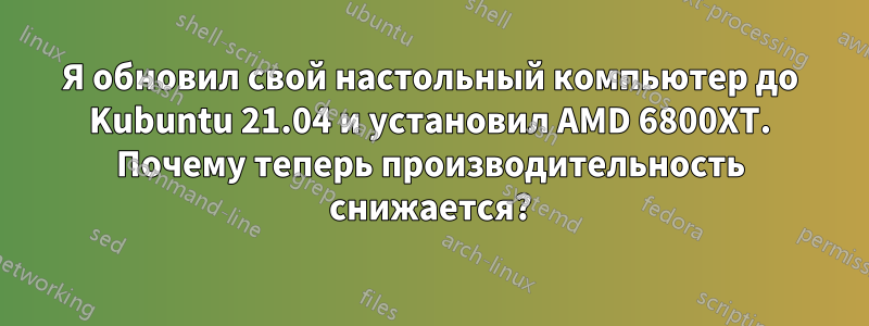 Я обновил свой настольный компьютер до Kubuntu 21.04 и установил AMD 6800XT. Почему теперь производительность снижается?