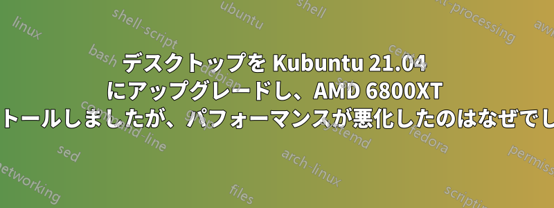 デスクトップを Kubuntu 21.04 にアップグレードし、AMD 6800XT をインストールしましたが、パフォーマンスが悪化したのはなぜでしょうか?