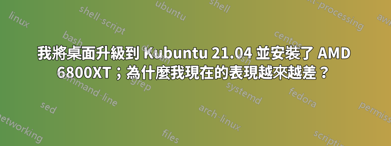 我將桌面升級到 Kubuntu 21.04 並安裝了 AMD 6800XT；為什麼我現在的表現越來越差？