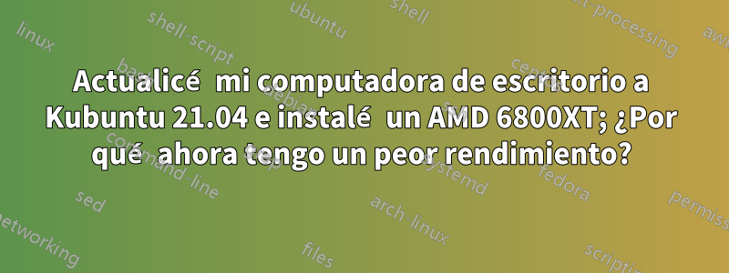 Actualicé mi computadora de escritorio a Kubuntu 21.04 e instalé un AMD 6800XT; ¿Por qué ahora tengo un peor rendimiento?