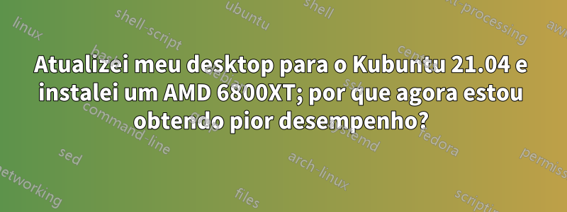 Atualizei meu desktop para o Kubuntu 21.04 e instalei um AMD 6800XT; por que agora estou obtendo pior desempenho?