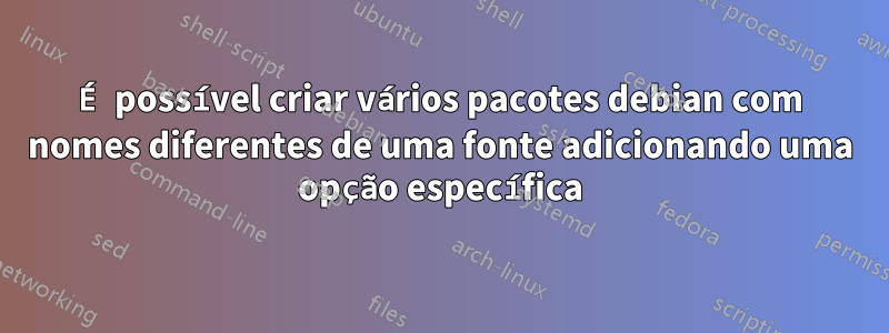 É possível criar vários pacotes debian com nomes diferentes de uma fonte adicionando uma opção específica