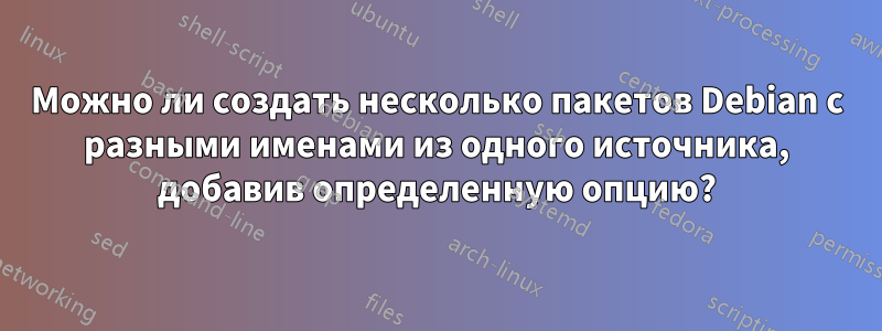 Можно ли создать несколько пакетов Debian с разными именами из одного источника, добавив определенную опцию?