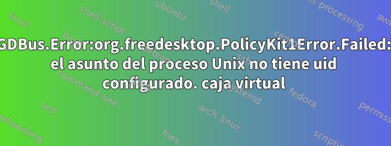 GDBus.Error:org.freedesktop.PolicyKit1Error.Failed: el asunto del proceso Unix no tiene uid configurado. caja virtual