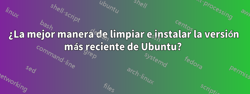 ¿La mejor manera de limpiar e instalar la versión más reciente de Ubuntu? 