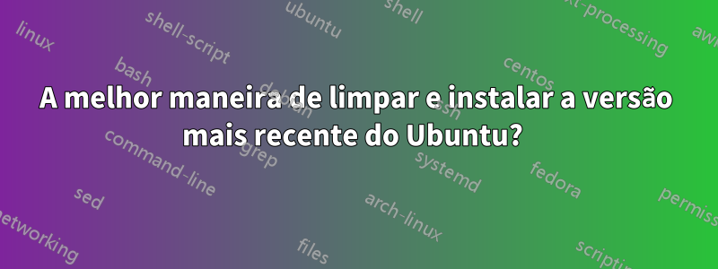 A melhor maneira de limpar e instalar a versão mais recente do Ubuntu? 