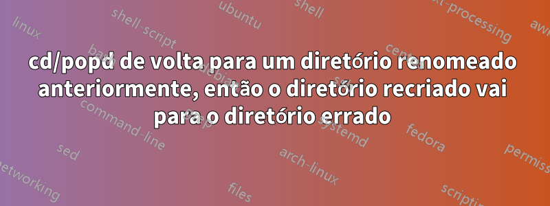 cd/popd de volta para um diretório renomeado anteriormente, então o diretório recriado vai para o diretório errado