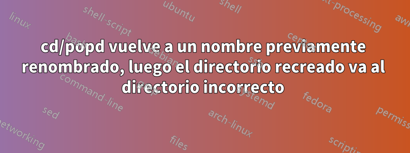 cd/popd vuelve a un nombre previamente renombrado, luego el directorio recreado va al directorio incorrecto