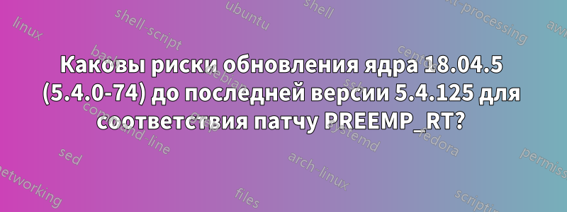 Каковы риски обновления ядра 18.04.5 (5.4.0-74) до последней версии 5.4.125 для соответствия патчу PREEMP_RT?