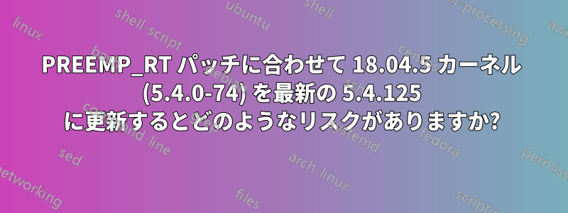 PREEMP_RT パッチに合わせて 18.04.5 カーネル (5.4.0-74) を最新の 5.4.125 に更新するとどのようなリスクがありますか?