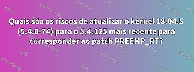 Quais são os riscos de atualizar o kernel 18.04.5 (5.4.0-74) para o 5.4.125 mais recente para corresponder ao patch PREEMP_RT?