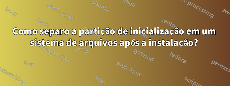 Como separo a partição de inicialização em um sistema de arquivos após a instalação?