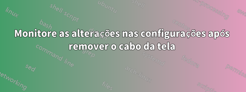 Monitore as alterações nas configurações após remover o cabo da tela