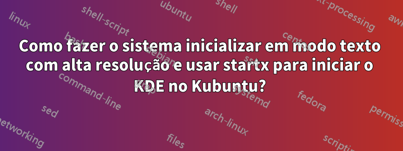 Como fazer o sistema inicializar em modo texto com alta resolução e usar startx para iniciar o KDE no Kubuntu?