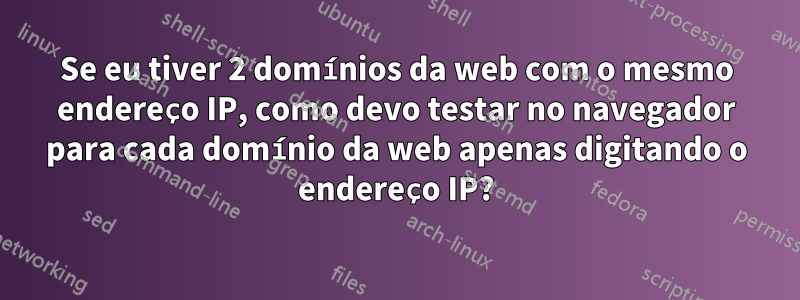 Se eu tiver 2 domínios da web com o mesmo endereço IP, como devo testar no navegador para cada domínio da web apenas digitando o endereço IP?